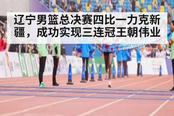 辽宁男篮总决赛四比一力克新疆,成功实现三连冠王朝伟业